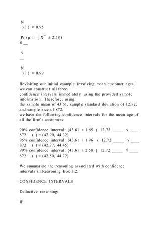 N
) ] ) ≈ 0.95
Pr (μ ∈ [ X ̅ ± 2.58 (
S __
√
__
N
) ] ) ≈ 0.99
Revisiting our initial example involving mean customer ages,
we can construct all three
confidence intervals immediately using the provided sample
information. Therefore, using
the sample mean of 43.61, sample standard deviation of 12.72,
and sample size of 872,
we have the following confidence intervals for the mean age of
all the firm’s customers:
90% confidence interval: (43.61 ± 1.65 ( 12.72 _____ √ ____
872 ) ) = (42.90, 44.32)
95% confidence interval: (43.61 ± 1.96 ( 12.72 _____ √ ____
872 ) ) = (42.77, 44.45)
99% confidence interval: (43.61 ± 2.58 ( 12.72 _____ √ ____
872 ) ) = (42.50, 44.72)
We summarize the reasoning associated with confidence
intervals in Reasoning Box 3.2.
CONFIDENCE INTERVALS
Deductive reasoning:
IF:
 