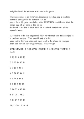neighborhood is between 6.61 and 9.98 years.
The reasoning is as follows: Assuming the data are a random
sample, and given the sample size is
more than 30, you conclude, with 90/95/99% confidence that the
mean age of all cars in the neigh-
borhood is within 1.65/1.96/2.58 standard deviations of the
sample mean.
A concern with this argument may be whether the data sample is
a random sample. You should ask whether
cars in the lot you observed may tend to be older or younger
than the cars in the neighborhood, on average.
CAR NUMBE R AGE CAR NUMBE R AGE CAR NUMBE R
AGE
1 15 21 6 41 13
2 5 22 14 42 11
3 7 23 8 43 0
4 3 24 15 44 8
5 4 25 1 45 1
6 8 26 4 46 16
7 16 27 4 47 10
8 11 28 7 48 7
9 14 29 7 49 13
10 13 30 15 50 16
 