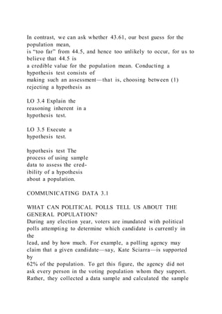 In contrast, we can ask whether 43.61, our best guess for the
population mean,
is “too far” from 44.5, and hence too unlikely to occur, for us to
believe that 44.5 is
a credible value for the population mean. Conducting a
hypothesis test consists of
making such an assessment—that is, choosing between (1)
rejecting a hypothesis as
LO 3.4 Explain the
reasoning inherent in a
hypothesis test.
LO 3.5 Execute a
hypothesis test.
hypothesis test The
process of using sample
data to assess the cred-
ibility of a hypothesis
about a population.
COMMUNICATING DATA 3.1
WHAT CAN POLITICAL POLLS TELL US ABOUT THE
GENERAL POPULATION?
During any election year, voters are inundated with political
polls attempting to determine which candidate is currently in
the
lead, and by how much. For example, a polling agency may
claim that a given candidate—say, Kate Sciarra—is supported
by
62% of the population. To get this figure, the agency did not
ask every person in the voting population whom they support.
Rather, they collected a data sample and calculated the sample
 