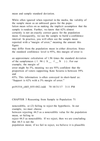 mean and sample standard deviation.
While often ignored when reported in the media, the validity of
the sample mean as an unbiased guess for the popu-
lation mean relies on us making the implicit assumption that the
sample is random. Further, we know that 62% almost
certainly is not an exactly correct guess for the population
mean. Consequently, we use the sample to build a confidence
interval. In practice, you will often see the sample mean
reported with a “margin of error,” meaning the amount this
figure
may differ from the population mean in either direction. Since
the standard confidence level is 95%, this margin of error is
an approximate calculation of 1.96 times the standard deviation
of the samplemean ( 1 . 96 ( S __ √ __ N ) ) . For our
example, the margin of
error might be 3%, meaning we are 95% confident that the
proportion of voters supporting Kate Sciarra is between 59%
and
65%. This information is often conveyed in short-hand as:
“Support is 62% with a 3% margin of error.”
pri91516_ch03_055-082.indd 70 10/31/17 3:11 PM
CHAPTER 3 Reasoning from Sample to Population 71
noncredible, or (2) failing to reject the hypothesis. In our
example, we must choose
between rejecting 44.5 as a noncredible value for the population
mean, or failing to
reject 44.5 as noncredible. If we reject, then we are concluding
that 44.5 is not the
population mean; if we fail to reject, we believe it is plausible
 