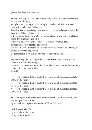 given the data we observe.
When building a confidence interval, we take what we observe
in the sample (e.g.,
sample mean, sample size, sample standard deviation) and
determine what we believe is
feasible for a population parameter (e.g., population mean). In
contrast, when conducting
a hypothesis test, we make an assumption about the population
(null hypothesis), and use
what we observe in the sample to assess whether this
assumption is credible. Therefore,
we add the null hypothesis to our set of assumptions. Doing so
yields a simple expansion
of Reasoning Box 3.1 as shown in Reasoning Box 3.3.
By assuming the null hypothesis, we know the center of the
distribution for the sample
mean—it is centered at K. Because the sample mean is normally
distributed, we know that
it will:
• Fall within 1.65 standard deviations of K approximately
90% of the time.
• Fall within 1.96 standard deviations of K approximately
95% of the time.
• Fall within 2.58 standard deviations of K approximately
99% of the time.
We can again write this rule more formally and succinctly for
the sample mean with
hypothesized population mean of K as follows.
null hypothesis The
hypothesis to be tested
using a data sample.
 