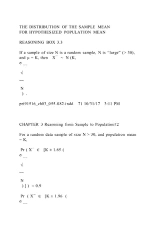 THE DISTRIBUTION OF THE SAMPLE MEAN
FOR HYPOTHESIZED POPULATION MEAN
REASONING BOX 3.3
If a sample of size N is a random sample, N is “large” (> 30),
and μ = K, then X ̅ ∼ N (K, 
σ __
√
__
N
) .
pri91516_ch03_055-082.indd 71 10/31/17 3:11 PM
CHAPTER 3 Reasoning from Sample to Population72
For a random data sample of size N > 30, and population mean
= K,
Pr ( X ̅ ∈ [K ± 1.65 (
σ __
√
__
N
) ] ) ≈ 0.9
Pr ( X ̅ ∈ [K ± 1.96 (
σ __
 