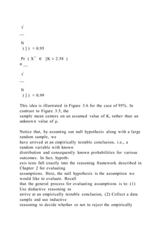 √
__
N
) ] ) ≈ 0.95
Pr ( X ̅ ∈ [K ± 2.58 (
σ __
√
__
N
) ] ) ≈ 0.99
This idea is illustrated in Figure 3.6 for the case of 95%. In
contrast to Figure 3.5, the
sample mean centers on an assumed value of K, rather than an
unknown value of μ.
Notice that, by assuming our null hypothesis along with a large
random sample, we
have arrived at an empirically testable conclusion, i.e., a
random variable with known
distribution and consequently known probabilities for various
outcomes. In fact, hypoth-
esis tests fall exactly into the reasoning framework described in
Chapter 2 for evaluating
assumptions. Here, the null hypothesis is the assumption we
would like to evaluate. Recall
that the general process for evaluating assumptions is to: (1)
Use deductive reasoning to
arrive at an empirically testable conclusion, (2) Collect a data
sample and use inductive
reasoning to decide whether or not to reject the empirically
 