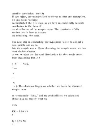 testable conclusion, and (3)
If you reject, use transposition to reject at least one assumption.
To this point, we have
accomplished the first step, as we have an empirically testable
conclusion in the form of
the distribution of the sample mean. The remainder of this
section details how to execute
the remaining two steps.
The next step in conducting our hypothesis test is to collect a
data sample and calcu-
late the sample mean. Upon observing the sample mean, we then
must decide whether
or not to reject our deduced distribution for the sample mean
from Reasoning Box 3.3
( X ̅ ∼ N (K,
σ __
√
__
N
) ). This decision hinges on whether we deem the observed
sample mean
as “reasonably likely,” and the probabilities we calculated
above give us exactly what we
95%
KK – 1.96 N√
σ
K + 1.96 N√
σ
 