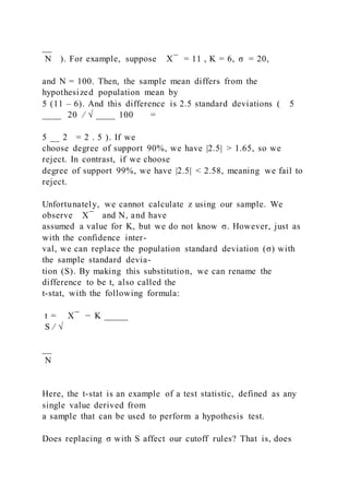 __
N ). For example, suppose X ̅ = 11 , K = 6, σ = 20,
and N = 100. Then, the sample mean differs from the
hypothesized population mean by
5 (11 – 6). And this difference is 2.5 standard deviations ( 5
____ 20 ⁄ √ ____ 100 =
5 __ 2 = 2 . 5 ). If we
choose degree of support 90%, we have |2.5| > 1.65, so we
reject. In contrast, if we choose
degree of support 99%, we have |2.5| < 2.58, meaning we fail to
reject.
Unfortunately, we cannot calculate z using our sample. We
observe X ̅ and N, and have
assumed a value for K, but we do not know σ. However, just as
with the confidence inter-
val, we can replace the population standard deviation (σ) with
the sample standard devia-
tion (S). By making this substitution, we can rename the
difference to be t, also called the
t-stat, with the following formula:
t = X ̅ − K _____
S ⁄ √
__
N
Here, the t-stat is an example of a test statistic, defined as any
single value derived from
a sample that can be used to perform a hypothesis test.
Does replacing σ with S affect our cutoff rules? That is, does
 