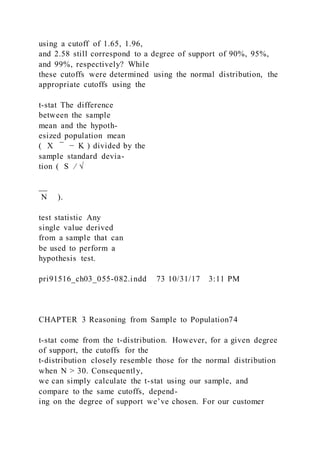 using a cutoff of 1.65, 1.96,
and 2.58 still correspond to a degree of support of 90%, 95%,
and 99%, respectively? While
these cutoffs were determined using the normal distribution, the
appropriate cutoffs using the
t-stat The difference
between the sample
mean and the hypoth-
esized population mean
( X    ̅ − K ) divided by the
sample standard devia-
tion ( S ⁄ √
__
N ).
test statistic Any
single value derived
from a sample that can
be used to perform a
hypothesis test.
pri91516_ch03_055-082.indd 73 10/31/17 3:11 PM
CHAPTER 3 Reasoning from Sample to Population74
t-stat come from the t-distribution. However, for a given degree
of support, the cutoffs for the
t-distribution closely resemble those for the normal distribution
when N > 30. Consequently,
we can simply calculate the t-stat using our sample, and
compare to the same cutoffs, depend-
ing on the degree of support we’ve chosen. For our customer
 