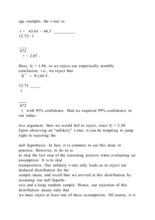 age example, the t-stat is:
t = 43.61 − 44.5 __________
12.72/ √
____
872
= − 2.07 .
Here, |t| > 1.96, so we reject our empirically testable
conclusion, i.e., we reject that
X ̅ ∼ N (44.5,
12.72 _____
√
____
872
) with 95% confidence. Had we required 99% confidence in
our induc-
tive argument, then we would fail to reject, since |t| < 2.58.
Upon observing an “unlikely” t-stat, it can be tempting to jump
right to rejecting the
null hypothesis. In fact, it is common to see this done in
practice. However, to do so is
to skip the last step of the reasoning process when evaluating an
assumption: It is to skip
transposition. Our unlikely t-stat only leads us to reject our
deduced distribution for the
sample mean, and recall that we arrived at this distribution by
assuming our null hypoth-
esis and a large random sample. Hence, our rejection of this
distribution means only that
we must reject at least one of these assumptions. Of course, it is
 