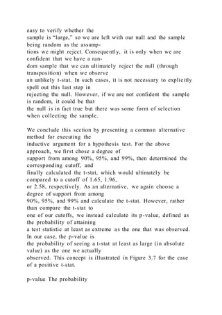 easy to verify whether the
sample is “large,” so we are left with our null and the sample
being random as the assump-
tions we might reject. Consequently, it is only when we are
confident that we have a ran-
dom sample that we can ultimately reject the null (through
transposition) when we observe
an unlikely t-stat. In such cases, it is not necessary to explicitly
spell out this last step in
rejecting the null. However, if we are not confident the sample
is random, it could be that
the null is in fact true but there was some form of selection
when collecting the sample.
We conclude this section by presenting a common alternative
method for executing the
inductive argument for a hypothesis test. For the above
approach, we first chose a degree of
support from among 90%, 95%, and 99%, then determined the
corresponding cutoff, and
finally calculated the t-stat, which would ultimately be
compared to a cutoff of 1.65, 1.96,
or 2.58, respectively. As an alternative, we again choose a
degree of support from among
90%, 95%, and 99% and calculate the t-stat. However, rather
than compare the t-stat to
one of our cutoffs, we instead calculate its p-value, defined as
the probability of attaining
a test statistic at least as extreme as the one that was observed.
In our case, the p-value is
the probability of seeing a t-stat at least as large (in absolute
value) as the one we actually
observed. This concept is illustrated in Figure 3.7 for the case
of a positive t-stat.
p-value The probability
 