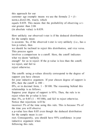 this approach for our
customer age example means we use the formula 2 × (1-
norm.s.dist(2.06, true)), which
equals 0.039. This means that the probability of observing a t-
stat greater than 2.06
(in absolute value) is 0.039.
How unlikely our observed t-stat is if the deduced distribution
for the sample mean
is accurate. So, if the observed t-stat is very unlikely (i.e., has a
low p-value), then
we should be inclined to reject this distribution, and vice versa.
This process again
involves a comparison to a cutoff. Here, the cutoff indicates
what we deem “unlikely
enough” for us to reject: If the p-value is less than the cutoff,
we reject, and fail to
reject otherwise.
The cutoffs using p-values directly correspond to the degree of
support you have chosen
for your inductive argument. If your chosen degree of support is
D%, then the cutoff is 100 –
D%, or in decimal form, 1 – D/100. The reasoning behind this
relationship is as follows.
Suppose your degree of support is 95%. Then, the rule is to
reject when the p-value is less
than 5%, or 0.05 (1 – 95/100), and fail to reject otherwise.
Notice that rejections will be
incorrect 5% of the time using this rule. This is because 5% of
the time you will observe
a p-value less than 0.05 even though the deduced distribution
for the sample mean is cor-
rect. Consequently, you should have 95% confidence in your
inductive argument when
following this rule.
 