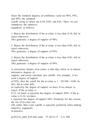 Since the standard degrees of confidence used are 90%, 95%,
and 99%, the standard
cutoffs using p-values are 0.10, 0.05, and 0.01. Then, we can
summarize the inductive
arguments as follows:
1. Reject the distribution if the p-value is less than 0.10; fail to
reject otherwise.
This generates a degree of support of 90%.
2. Reject the distribution if the p-value is less than 0.05; fail to
reject otherwise.
This generates a degree of support of 95%.
3. Reject the distribution if the p-value is less than 0.01; fail to
reject otherwise.
This generates a degree of support of 99%.
A convenient feature of p-values is that they allow us to choose
alternative degrees of
support, and easily calculate new cutoffs. For example, if we
want a degree of support
of 92%, then the cutoff for the p-value is 1 – 92/100 = 0.08. In
fact, the p-value tells
us explicitly the degree of support we have if we choose to
reject. If the p-value is
0.12, we know a rejection has degree of support 88%; if the p-
value is 0.16, we know
a rejection has degree of support 84%. Primarily for this reason,
the use of p-value cut-
offs rather than t-stat cutoffs is typically preferred when making
inductive arguments
in practice.
pri91516_ch03_055-082.indd 75 10/31/17 3:11 PM
 