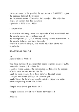 Using p-values. If the p-value for this t-stat is 0.0000005, reject
the deduced (above) distribution
for the sample mean. Otherwise, fail to reject. The objective
degree of support for this inductive
argument is 90% (95%, 99%).
Transposition:
If inductive reasoning leads to a rejection of the distribution for
the sample mean, reject at least one of
the assumptions (1, 2, or 3 above) leading to that distribution. If
the sample is large, and there is confi-
dence in a random sample, this means rejection of the null
hypothesis.
REASONING BOX 3.4
3.4
Demonstration Problem
You have purchased a dataset that tracks Internet usage of 2,000
randomly chosen U.S. adults for
an entire week. Among the information collected is the amount
of time spent on the Internet for the
week by each person. Your boss believes Internet usage
averages two hours per day, or 14 hours per
week. Using the following sample statistics from your data,
what can you say about this claim?
Sample mean hours per week: 13.8
Sample standard deviation of hours per week: 4.8
Answer:
 