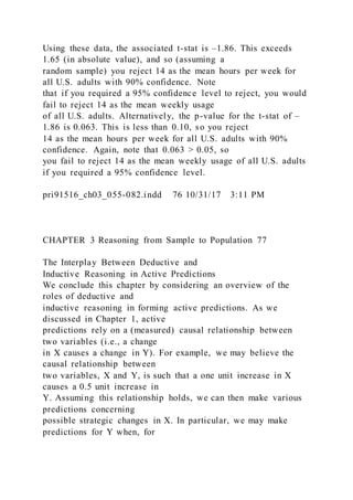 Using these data, the associated t-stat is –1.86. This exceeds
1.65 (in absolute value), and so (assuming a
random sample) you reject 14 as the mean hours per week for
all U.S. adults with 90% confidence. Note
that if you required a 95% confidence level to reject, you would
fail to reject 14 as the mean weekly usage
of all U.S. adults. Alternatively, the p-value for the t-stat of –
1.86 is 0.063. This is less than 0.10, so you reject
14 as the mean hours per week for all U.S. adults with 90%
confidence. Again, note that 0.063 > 0.05, so
you fail to reject 14 as the mean weekly usage of all U.S. adults
if you required a 95% confidence level.
pri91516_ch03_055-082.indd 76 10/31/17 3:11 PM
CHAPTER 3 Reasoning from Sample to Population 77
The Interplay Between Deductive and
Inductive Reasoning in Active Predictions
We conclude this chapter by considering an overview of the
roles of deductive and
inductive reasoning in forming active predictions. As we
discussed in Chapter 1, active
predictions rely on a (measured) causal relationship between
two variables (i.e., a change
in X causes a change in Y). For example, we may believe the
causal relationship between
two variables, X and Y, is such that a one unit increase in X
causes a 0.5 unit increase in
Y. Assuming this relationship holds, we can then make various
predictions concerning
possible strategic changes in X. In particular, we may make
predictions for Y when, for
 