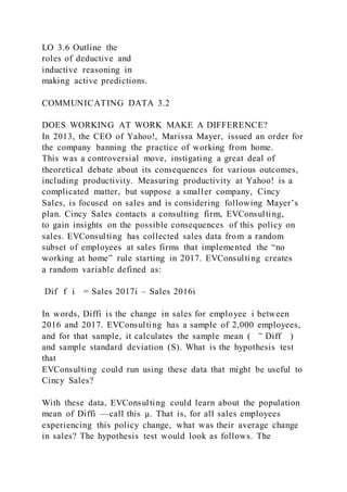 LO 3.6 Outline the
roles of deductive and
inductive reasoning in
making active predictions.
COMMUNICATING DATA 3.2
DOES WORKING AT WORK MAKE A DIFFERENCE?
In 2013, the CEO of Yahoo!, Marissa Mayer, issued an order for
the company banning the practice of working from home.
This was a controversial move, instigating a great deal of
theoretical debate about its consequences for various outcomes,
including productivity. Measuring productivity at Yahoo! is a
complicated matter, but suppose a smaller company, Cincy
Sales, is focused on sales and is considering following Mayer’s
plan. Cincy Sales contacts a consulting firm, EVConsulting,
to gain insights on the possible consequences of this policy on
sales. EVConsulting has collected sales data from a random
subset of employees at sales firms that implemented the “no
working at home” rule starting in 2017. EVConsulting creates
a random variable defined as:
Dif  f i = Sales 2017i – Sales 2016i
In words, Diffi is the change in sales for employee i between
2016 and 2017. EVConsulting has a sample of 2,000 employees,
and for that sample, it calculates the sample mean (  ‾ Diff )
and sample standard deviation (S). What is the hypothesis test
that
EVConsulting could run using these data that might be useful to
Cincy Sales?
With these data, EVConsulting could learn about the population
mean of Diffi —call this µ. That is, for all sales employees
experiencing this policy change, what was their average change
in sales? The hypothesis test would look as follows. The
 