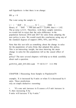 null hypothesis is that there is no change:
H0: µ = 0
The t-stat using the sample is:
t = | ̄ Diff – 0 ________ S/ √ _____     2000 |
Hence, if   ‾ Diff = 500 and and S = 22,000, then t = 1.02.
The p-value is 0.31. Therefore, with these sample statistics,
we would fail to reject that the sales difference in the
population between 2016 and 2017 for sales firms adopting the
new policy is zero. We would reach this conclusion using any of
the standard degrees of support (90%, 95%, and 99%).
Note that this test tells us something about the change in sales
for the population of sales firms that adopted this policy.
This is an interesting insight, but does knowing the mean
change in sales for this population tell us the causal effect of
this
policy? The next several chapters will help us to think carefully
about such a question.
pri91516_ch03_055-082.indd 77 10/31/17 3:11 PM
CHAPTER 3 Reasoning from Sample to Population78
example, X is increased by 8 units or when X is decreased by 6
units. These predictions
rely on simple deductive reasoning:
• “If a one unit increase in X causes a 0.5 unit increase in
Y, then increasing X by
8 units will increase Y by 4 units.”
 
