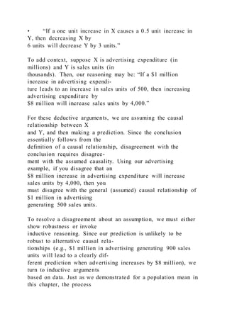 • “If a one unit increase in X causes a 0.5 unit increase in
Y, then decreasing X by
6 units will decrease Y by 3 units.”
To add context, suppose X is advertising expenditure (in
millions) and Y is sales units (in
thousands). Then, our reasoning may be: “If a $1 million
increase in advertising expendi-
ture leads to an increase in sales units of 500, then increasing
advertising expenditure by
$8 million will increase sales units by 4,000.”
For these deductive arguments, we are assuming the causal
relationship between X
and Y, and then making a prediction. Since the conclusion
essentially follows from the
definition of a causal relationship, disagreement with the
conclusion requires disagree-
ment with the assumed causality. Using our advertising
example, if you disagree that an
$8 million increase in advertising expenditure will increase
sales units by 4,000, then you
must disagree with the general (assumed) causal relationship of
$1 million in advertising
generating 500 sales units.
To resolve a disagreement about an assumption, we must either
show robustness or invoke
inductive reasoning. Since our prediction is unlikely to be
robust to alternative causal rela-
tionships (e.g., $1 million in advertising generating 900 sales
units will lead to a clearly dif-
ferent prediction when advertising increases by $8 million), we
turn to inductive arguments
based on data. Just as we demonstrated for a population mean in
this chapter, the process
 