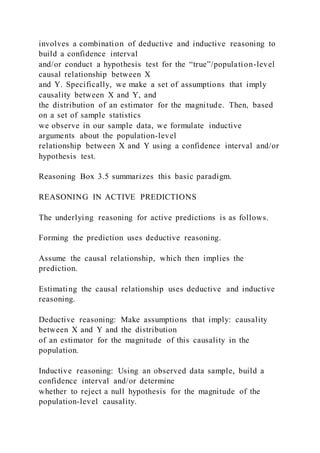 involves a combination of deductive and inductive reasoning to
build a confidence interval
and/or conduct a hypothesis test for the “true”/population-level
causal relationship between X
and Y. Specifically, we make a set of assumptions that imply
causality between X and Y, and
the distribution of an estimator for the magnitude. Then, based
on a set of sample statistics
we observe in our sample data, we formulate inductive
arguments about the population-level
relationship between X and Y using a confidence interval and/or
hypothesis test.
Reasoning Box 3.5 summarizes this basic paradigm.
REASONING IN ACTIVE PREDICTIONS
The underlying reasoning for active predictions is as follows.
Forming the prediction uses deductive reasoning.
Assume the causal relationship, which then implies the
prediction.
Estimating the causal relationship uses deductive and inductive
reasoning.
Deductive reasoning: Make assumptions that imply: causality
between X and Y and the distribution
of an estimator for the magnitude of this causality in the
population.
Inductive reasoning: Using an observed data sample, build a
confidence interval and/or determine
whether to reject a null hypothesis for the magnitude of the
population-level causality.
 