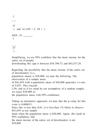√
___
37
) and 41, 659 + 2 . 58 × (
4428 . 35 _______
√
___
37
) .
Simplifying, we are 99% confident that the mean income for the
entire set of people
downloading this app is between $39,780.72 and $43,537.28.
Regarding the possibility that the mean income of the entire set
of downloaders (i.e.,
population mean) is $38,000, we note the following. The
observation of a sample mean
of $41,659 with a population mean of $38,000 generates a t-stat
of 5.027. This exceeds
2.58, and so if we stand by our assumption of a random sample,
we reject $38,000 as
the population mean with 99% confidence.
Taking an alternative approach, we note that the p-value for this
t-stat is 0.000013.
Since this is less than 0.01, it is less than 1% likely to observe
$41,659 as our sample
mean when the population mean is $38,000. Again, this leads to
99% confidence that
the mean income of the entire set of downloaders is not
$38,000.
 