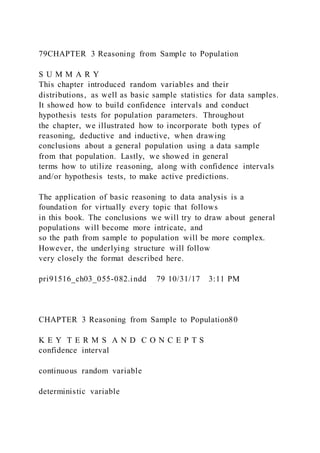 79CHAPTER 3 Reasoning from Sample to Population
S U M M A R Y
This chapter introduced random variables and their
distributions, as well as basic sample statistics for data samples.
It showed how to build confidence intervals and conduct
hypothesis tests for population parameters. Throughout
the chapter, we illustrated how to incorporate both types of
reasoning, deductive and inductive, when drawing
conclusions about a general population using a data sample
from that population. Lastly, we showed in general
terms how to utilize reasoning, along with confidence intervals
and/or hypothesis tests, to make active predictions.
The application of basic reasoning to data analysis is a
foundation for virtually every topic that follows
in this book. The conclusions we will try to draw about general
populations will become more intricate, and
so the path from sample to population will be more complex.
However, the underlying structure will follow
very closely the format described here.
pri91516_ch03_055-082.indd 79 10/31/17 3:11 PM
CHAPTER 3 Reasoning from Sample to Population80
K E Y T E R M S A N D C O N C E P T S
confidence interval
continuous random variable
deterministic variable
 