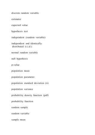 discrete random variable
estimator
expected value
hypothesis test
independent (random variable)
independent and identically
distributed (i.i.d.)
normal random variable
null hypothesis
p-value
population mean
population parameter
population standard deviation (σ)
population variance
probability density function (pdf)
probability function
random sample
random variable
sample mean
 