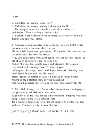 4 19
a. Calculate the sample mean for X
b. Calculate the sample standard deviation for X
c. The sample mean and sample standard deviation are
estimators. What are they estimators for?
d. Explain what it means to be an unbiased estimator in both
formal and informal terms.
2. Suppose a shoe manufacturer randomly selects 1,000 of its
customers and asks them their income.
Of the 1,000 customers questioned, 472 answer the question and
the remainder decline. For those
472, you construct a 99% confidence interval for the income of
all of your customers equal to ($52,817,
$61,247) using the sample mean and standard deviation as
described in Reasoning Box 3.2. One of your
colleagues challenges your confidence interval, claiming your
confidence is too high and the actual
mean income is almost certainly below your lower bound.
Where is the potential flaw in your reasoning
that would generate this critique of your conclusion? (LO2)
3. The click-through rate for an advertisement on a web page is
the percentage of visitors to that web
page who click the link for the advertisement. Suppose you have
sample data on the click-through rate
for a website consisting of a random sample of visitors to that
website. For each visitor i, you observe
pri91516_ch03_055-082.indd 80 10/31/17 3:11 PM
CHAPTER 3 Reasoning from Sample to Population 81
 
