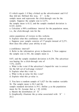 Ci which equals 1 if they clicked on the advertisement and 0 if
they did not. Defined this way, C ̅ is the
sample mean and represents the click-through rate for the
sample. Suppose the sample size is 2,271,
the sample mean is 0.12, and the sample standard deviation is
0.325. (LO3)
a. Calculate a 90% confidence interval for the population mean,
i.e., the click-through rate for the
entire population of visitors to this website.
b. Explain what this confidence interval means.
c. Suppose your sample consists of 17 people instead of 2,271.
How does this affect your ability to use
a confidence interval?
4. Refer to the information given in Question 3. Now suppose
the sample size is 341, the sample mean is
0.07, and the sample standard deviation is 0.256. The advertiser
was hoping for a click-through rate of
7.5%. (LO5)
a. What is the t-stat if the advertiser’s hoped-for rate is correct
for the full set of web page visitors?
b. Explain what this t-stat is.
c. What is the p-value for this t-stat?
d. Explain what this p-value is.
5. You have a random sample of 1,627 for the random variable
Xi. The sample mean is 26.2 and the
sample standard deviation is 39.1. Define µ as the population
mean for Xi. Assume that µ = 20. (LO4)
a. Sketch the distribution of X ̅ .
b. Graphically illustrate the p-value associated with X ̅ =
26.2.
 