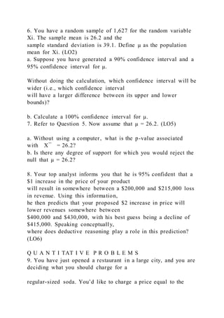 6. You have a random sample of 1,627 for the random variable
Xi. The sample mean is 26.2 and the
sample standard deviation is 39.1. Define µ as the population
mean for Xi. (LO2)
a. Suppose you have generated a 90% confidence interval and a
95% confidence interval for µ.
Without doing the calculation, which confidence interval will be
wider (i.e., which confidence interval
will have a larger difference between its upper and lower
bounds)?
b. Calculate a 100% confidence interval for µ.
7. Refer to Question 5. Now assume that µ = 26.2. (LO5)
a. Without using a computer, what is the p-value associated
with X ̅ = 26.2?
b. Is there any degree of support for which you would reject the
null that µ = 26.2?
8. Your top analyst informs you that he is 95% confident that a
$1 increase in the price of your product
will result in somewhere between a $200,000 and $215,000 loss
in revenue. Using this information,
he then predicts that your proposed $2 increase in price will
lower revenues somewhere between
$400,000 and $430,000, with his best guess being a decline of
$415,000. Speaking conceptually,
where does deductive reasoning play a role in this prediction?
(LO6)
Q U A N T I TAT I V E P R O B L E M S
9. You have just opened a restaurant in a large city, and you are
deciding what you should charge for a
regular-sized soda. You’d like to charge a price equal to the
 