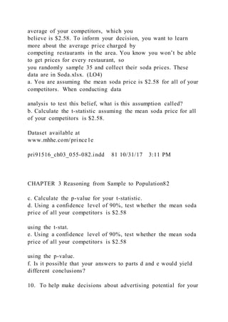 average of your competitors, which you
believe is $2.58. To inform your decision, you want to learn
more about the average price charged by
competing restaurants in the area. You know you won’t be able
to get prices for every restaurant, so
you randomly sample 35 and collect their soda prices. These
data are in Soda.xlsx. (LO4)
a. You are assuming the mean soda price is $2.58 for all of your
competitors. When conducting data
analysis to test this belief, what is this assumption called?
b. Calculate the t-statistic assuming the mean soda price for all
of your competitors is $2.58.
Dataset available at
www.mhhe.com/prince1e
pri91516_ch03_055-082.indd 81 10/31/17 3:11 PM
CHAPTER 3 Reasoning from Sample to Population82
c. Calculate the p-value for your t-statistic.
d. Using a confidence level of 90%, test whether the mean soda
price of all your competitors is $2.58
using the t-stat.
e. Using a confidence level of 90%, test whether the mean soda
price of all your competitors is $2.58
using the p-value.
f. Is it possible that your answers to parts d and e would yield
different conclusions?
10. To help make decisions about advertising potential for your
 