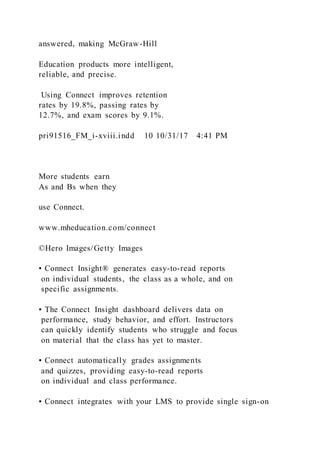 answered, making McGraw-Hill
Education products more intelligent,
reliable, and precise.
Using Connect improves retention
rates by 19.8%, passing rates by
12.7%, and exam scores by 9.1%.
pri91516_FM_i-xviii.indd 10 10/31/17 4:41 PM
More students earn
As and Bs when they
use Connect.
www.mheducation.com/connect
©Hero Images/Getty Images
▪ Connect Insight® generates easy-to-read reports
on individual students, the class as a whole, and on
specific assignments.
▪ The Connect Insight dashboard delivers data on
performance, study behavior, and effort. Instructors
can quickly identify students who struggle and focus
on material that the class has yet to master.
▪ Connect automatically grades assignments
and quizzes, providing easy-to-read reports
on individual and class performance.
▪ Connect integrates with your LMS to provide single sign-on
 