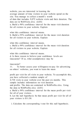 website, you are interested in learning the
average amount of time visitors to your website spend on the
site. You manage to collect a month’s worth
of data that includes 9,872 website visits and their duration. The
data are in WebVisits.xlsx. (LO3)
a. Build a 90% confidence interval for the mean visit duration
for all visitors to your website. Explain
what this confidence interval means.
b. Build a 95% confidence interval for the mean visit duration
for all visitors to your website. Explain
what this confidence interval means.
c. Build a 99% confidence interval for the mean visit duration
for all visitors to your website. Explain
what this confidence interval means.
d. Is there reason to believe your confidence levels are
inaccurate? If so, what assumption(s) may be
inaccurate?
11.      To better assess your willingness-to-pay for advertising
on others’ websites, you want to learn the mean
profit per visit for all visits to your website. To accomplish this,
you have collected a random sample of
4,738 visits to your website over the past six months. This
sample includes information on visit duration
and profits. The data are contained in WebProfits.xlsx. Using
the data in WebProfits.xlsx: (LO1)
a. Build a 99% confidence interval for the mean profit per visit
for all of your visitors.
b. Let the null hypothesis be that mean profit per visit for all of
your visitors is $11.50.
i. Calculate the corresponding t-stat for this null hypothesis.
 