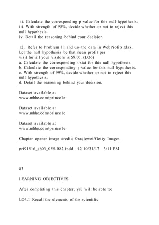 ii. Calculate the corresponding p-value for this null hypothesis.
iii. With strength of 95%, decide whether or not to reject this
null hypothesis.
iv. Detail the reasoning behind your decision.
12. Refer to Problem 11 and use the data in WebProfits.xlsx.
Let the null hypothesis be that mean profit per
visit for all your visitors is $9.00. (LO6)
a. Calculate the corresponding t-stat for this null hypothesis.
b. Calculate the corresponding p-value for this null hypothesis.
c. With strength of 99%, decide whether or not to reject this
null hypothesis.
d. Detail the reasoning behind your decision.
Dataset available at
www.mhhe.com/prince1e
Dataset available at
www.mhhe.com/prince1e
Dataset available at
www.mhhe.com/prince1e
Chapter opener image credit: ©naqiewei/Getty Images
pri91516_ch03_055-082.indd 82 10/31/17 3:11 PM
83
LEARNING OBJECTIVES
After completing this chapter, you will be able to:
LO4.1 Recall the elements of the scientific
 