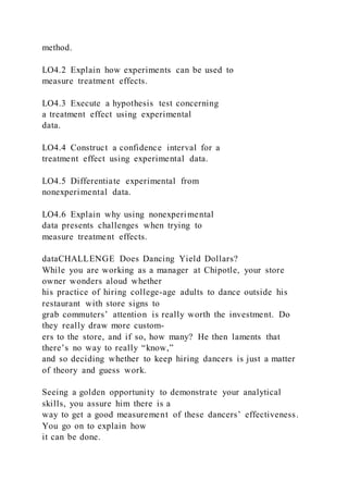 method.
LO4.2 Explain how experiments can be used to
measure treatment effects.
LO4.3 Execute a hypothesis test concerning
a treatment effect using experimental
data.
LO4.4 Construct a confidence interval for a
treatment effect using experimental data.
LO4.5 Differentiate experimental from
nonexperimental data.
LO4.6 Explain why using nonexperimental
data presents challenges when trying to
measure treatment effects.
dataCHALLENGE Does Dancing Yield Dollars?
While you are working as a manager at Chipotle, your store
owner wonders aloud whether
his practice of hiring college-age adults to dance outside his
restaurant with store signs to
grab commuters’ attention is really worth the investment. Do
they really draw more custom-
ers to the store, and if so, how many? He then laments that
there’s no way to really “know,”
and so deciding whether to keep hiring dancers is just a matter
of theory and guess work.
Seeing a golden opportunity to demonstrate your analytical
skills, you assure him there is a
way to get a good measurement of these dancers’ effectiveness.
You go on to explain how
it can be done.
 