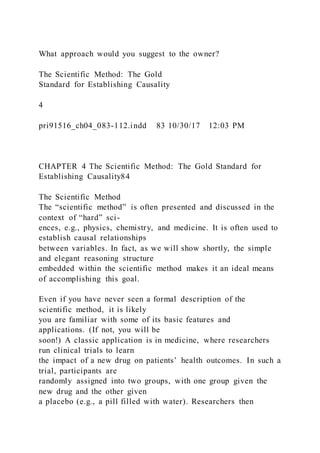 What approach would you suggest to the owner?
The Scientific Method: The Gold
Standard for Establishing Causality
4
pri91516_ch04_083-112.indd 83 10/30/17 12:03 PM
CHAPTER 4 The Scientific Method: The Gold Standard for
Establishing Causality84
The Scientific Method
The “scientific method” is often presented and discussed in the
context of “hard” sci-
ences, e.g., physics, chemistry, and medicine. It is often used to
establish causal relationships
between variables. In fact, as we will show shortly, the simple
and elegant reasoning structure
embedded within the scientific method makes it an ideal means
of accomplishing this goal.
Even if you have never seen a formal description of the
scientific method, it is likely
you are familiar with some of its basic features and
applications. (If not, you will be
soon!) A classic application is in medicine, where researchers
run clinical trials to learn
the impact of a new drug on patients’ health outcomes. In such a
trial, participants are
randomly assigned into two groups, with one group given the
new drug and the other given
a placebo (e.g., a pill filled with water). Researchers then
 
