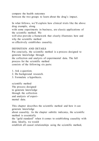 compare the health outcomes
between the two groups to learn about the drug’s impact.
In what follows, we’ll explain how clinical trials like the above
drug example, along
with some experiments in business, are classic applications of
the scientific method. We
will also provide a framework that clearly illustrates how and
why the scientific method
so effectively establishes causality.
DEFINITION AND DETAILS
Put concisely, the scientific method is a process designed to
generate knowledge through
the collection and analysis of experimental data. The full
process for the scientific method
consists of the following six parts:
1. Ask a question.
2. Do background research.
3. Formulate a hypothesis.
scientific method
The process designed
to generate knowledge
through the collection
and analysis of experi-
mental data.
This chapter describes the scientific method and how it can
generate knowledge
about causality. As the chapter subtitle indicates, the scientific
method is essentially
the “gold standard” when it comes to establishing causality with
data. Ideally, we would
establish all causal relationships using the scientific method,
 