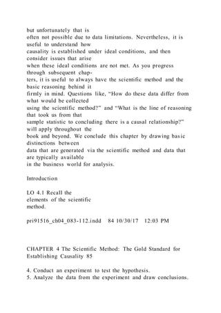 but unfortunately that is
often not possible due to data limitations. Nevertheless, it is
useful to understand how
causality is established under ideal conditions, and then
consider issues that arise
when these ideal conditions are not met. As you progress
through subsequent chap-
ters, it is useful to always have the scientific method and the
basic reasoning behind it
firmly in mind. Questions like, “How do these data differ from
what would be collected
using the scientific method?” and “What is the line of reasoning
that took us from that
sample statistic to concluding there is a causal relationship?”
will apply throughout the
book and beyond. We conclude this chapter by drawing basic
distinctions between
data that are generated via the scientific method and data that
are typically available
in the business world for analysis.
Introduction
LO 4.1 Recall the
elements of the scientific
method.
pri91516_ch04_083-112.indd 84 10/30/17 12:03 PM
CHAPTER 4 The Scientific Method: The Gold Standard for
Establishing Causality 85
4. Conduct an experiment to test the hypothesis.
5. Analyze the data from the experiment and draw conclusions.
 