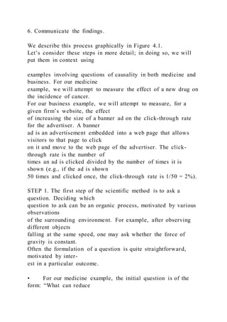 6. Communicate the findings.
We describe this process graphically in Figure 4.1.
Let’s consider these steps in more detail; in doing so, we will
put them in context using
examples involving questions of causality in both medicine and
business. For our medicine
example, we will attempt to measure the effect of a new drug on
the incidence of cancer.
For our business example, we will attempt to measure, for a
given firm’s website, the effect
of increasing the size of a banner ad on the click-through rate
for the advertiser. A banner
ad is an advertisement embedded into a web page that allows
visitors to that page to click
on it and move to the web page of the advertiser. The click-
through rate is the number of
times an ad is clicked divided by the number of times it is
shown (e.g., if the ad is shown
50 times and clicked once, the click-through rate is 1/50 = 2%).
STEP 1. The first step of the scientific method is to ask a
question. Deciding which
question to ask can be an organic process, motivated by various
observations
of the surrounding environment. For example, after observing
different objects
falling at the same speed, one may ask whether the force of
gravity is constant.
Often the formulation of a question is quite straightforward,
motivated by inter-
est in a particular outcome.
• For our medicine example, the initial question is of the
form: “What can reduce
 