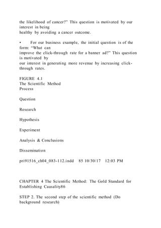 the likelihood of cancer?” This question is motivated by our
interest in being
healthy by avoiding a cancer outcome.
• For our business example, the initial question is of the
form: “What can
improve the click-through rate for a banner ad?” This question
is motivated by
our interest in generating more revenue by increasing click-
through rates.
FIGURE 4.1
The Scientific Method
Process
Question
Research
Hypothesis
Experiment
Analysis & Conclusions
Dissemination
pri91516_ch04_083-112.indd 85 10/30/17 12:03 PM
CHAPTER 4 The Scientific Method: The Gold Standard for
Establishing Causality86
STEP 2. The second step of the scientific method (Do
background research)
 
