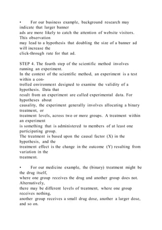 • For our business example, background research may
indicate that larger banner
ads are more likely to catch the attention of website visitors.
This observation
may lead to a hypothesis that doubling the size of a banner ad
will increase the
click-through rate for that ad.
STEP 4. The fourth step of the scientific method involves
running an experiment.
In the context of the scientific method, an experiment is a test
within a con-
trolled environment designed to examine the validity of a
hypothesis. Data that
result from an experiment are called experimental data. For
hypotheses about
causality, the experiment generally involves allocating a binary
treatment, or
treatment levels, across two or more groups. A treatment within
an experiment
is something that is administered to members of at least one
participating group.
The treatment is based upon the causal factor (X) in the
hypothesis, and the
treatment effect is the change in the outcome (Y) resulting from
variation in the
treatment.
• For our medicine example, the (binary) treatment might be
the drug itself,
where one group receives the drug and another group does not.
Alternatively,
there may be different levels of treatment, where one group
receives nothing,
another group receives a small drug dose, another a larger dose,
and so on.
 
