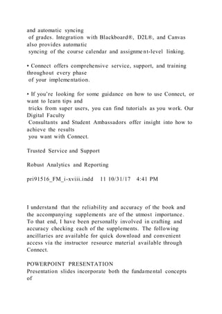 and automatic syncing
of grades. Integration with Blackboard®, D2L®, and Canvas
also provides automatic
syncing of the course calendar and assignme nt-level linking.
▪ Connect offers comprehensive service, support, and training
throughout every phase
of your implementation.
▪ If you’re looking for some guidance on how to use Connect, or
want to learn tips and
tricks from super users, you can find tutorials as you work. Our
Digital Faculty
Consultants and Student Ambassadors offer insight into how to
achieve the results
you want with Connect.
Trusted Service and Support
Robust Analytics and Reporting
pri91516_FM_i-xviii.indd 11 10/31/17 4:41 PM
I understand that the reliability and accuracy of the book and
the accompanying supplements are of the utmost importance.
To that end, I have been personally involved in crafting and
accuracy checking each of the supplements. The following
ancillaries are available for quick download and convenient
access via the instructor resource material available through
Connect.
POWERPOINT PRESENTATION
Presentation slides incorporate both the fundamental concepts
of
 