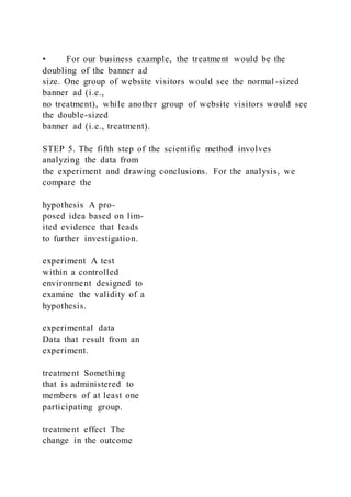 • For our business example, the treatment would be the
doubling of the banner ad
size. One group of website visitors would see the normal -sized
banner ad (i.e.,
no treatment), while another group of website visitors would see
the double-sized
banner ad (i.e., treatment).
STEP 5. The fifth step of the scientific method involves
analyzing the data from
the experiment and drawing conclusions. For the analysis, we
compare the
hypothesis A pro-
posed idea based on lim-
ited evidence that leads
to further investigation.
experiment A test
within a controlled
environment designed to
examine the validity of a
hypothesis.
experimental data
Data that result from an
experiment.
treatment Something
that is administered to
members of at least one
participating group.
treatment effect The
change in the outcome
 