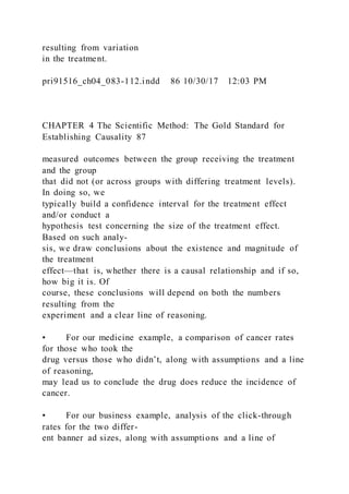 resulting from variation
in the treatment.
pri91516_ch04_083-112.indd 86 10/30/17 12:03 PM
CHAPTER 4 The Scientific Method: The Gold Standard for
Establishing Causality 87
measured outcomes between the group receiving the treatment
and the group
that did not (or across groups with differing treatment levels).
In doing so, we
typically build a confidence interval for the treatment effect
and/or conduct a
hypothesis test concerning the size of the treatment effect.
Based on such analy-
sis, we draw conclusions about the existence and magnitude of
the treatment
effect—that is, whether there is a causal relationship and if so,
how big it is. Of
course, these conclusions will depend on both the numbers
resulting from the
experiment and a clear line of reasoning.
• For our medicine example, a comparison of cancer rates
for those who took the
drug versus those who didn’t, along with assumptions and a line
of reasoning,
may lead us to conclude the drug does reduce the incidence of
cancer.
• For our business example, analysis of the click-through
rates for the two differ-
ent banner ad sizes, along with assumptions and a line of
 