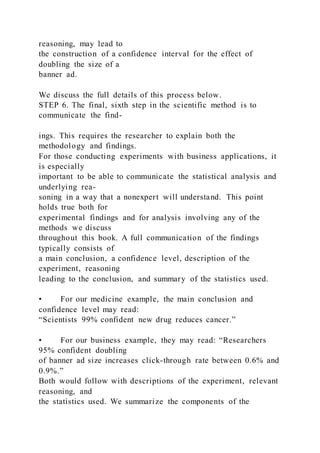 reasoning, may lead to
the construction of a confidence interval for the effect of
doubling the size of a
banner ad.
We discuss the full details of this process below.
STEP 6. The final, sixth step in the scientific method is to
communicate the find-
ings. This requires the researcher to explain both the
methodology and findings.
For those conducting experiments with business applications, it
is especially
important to be able to communicate the statistical analysis and
underlying rea-
soning in a way that a nonexpert will understand. This point
holds true both for
experimental findings and for analysis involving any of the
methods we discuss
throughout this book. A full communication of the findings
typically consists of
a main conclusion, a confidence level, description of the
experiment, reasoning
leading to the conclusion, and summary of the statistics used.
• For our medicine example, the main conclusion and
confidence level may read:
“Scientists 99% confident new drug reduces cancer.”
• For our business example, they may read: “Researchers
95% confident doubling
of banner ad size increases click-through rate between 0.6% and
0.9%.”
Both would follow with descriptions of the experiment, relevant
reasoning, and
the statistics used. We summarize the components of the
 