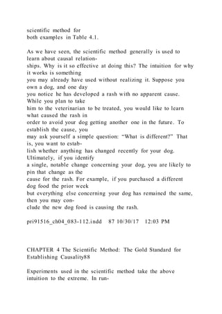 scientific method for
both examples in Table 4.1.
As we have seen, the scientific method generally is used to
learn about causal relation-
ships. Why is it so effective at doing this? The intuition for why
it works is something
you may already have used without realizing it. Suppose you
own a dog, and one day
you notice he has developed a rash with no apparent cause.
While you plan to take
him to the veterinarian to be treated, you would like to learn
what caused the rash in
order to avoid your dog getting another one in the future. To
establish the cause, you
may ask yourself a simple question: “What is different?” That
is, you want to estab-
lish whether anything has changed recently for your dog.
Ultimately, if you identify
a single, notable change concerning your dog, you are likely to
pin that change as the
cause for the rash. For example, if you purchased a different
dog food the prior week
but everything else concerning your dog has remained the same,
then you may con-
clude the new dog food is causing the rash.
pri91516_ch04_083-112.indd 87 10/30/17 12:03 PM
CHAPTER 4 The Scientific Method: The Gold Standard for
Establishing Causality88
Experiments used in the scientific method take the above
intuition to the extreme. In run-
 