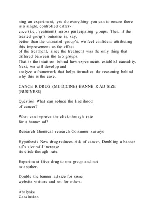 ning an experiment, you do everything you can to ensure there
is a single, controlled differ-
ence (i.e., treatment) across participating groups. Then, if the
treated group’s outcome is, say,
better than the untreated group’s, we feel confident attributing
this improvement as the effect
of the treatment, since the treatment was the only thing that
differed between the two groups.
That is the intuition behind how experiments establish causality.
Next, we will develop and
analyze a framework that helps formalize the reasoning behind
why this is the case.
CANCE R DRUG (ME DICINE) BANNE R AD SIZE
(BUSINESS)
Question What can reduce the likelihood
of cancer?
What can improve the click-through rate
for a banner ad?
Research Chemical research Consumer surveys
Hypothesis New drug reduces risk of cancer. Doubling a banner
ad’s size will increase
its click-through rate.
Experiment Give drug to one group and not
to another.
Double the banner ad size for some
website visitors and not for others.
Analysis/
Conclusion
 