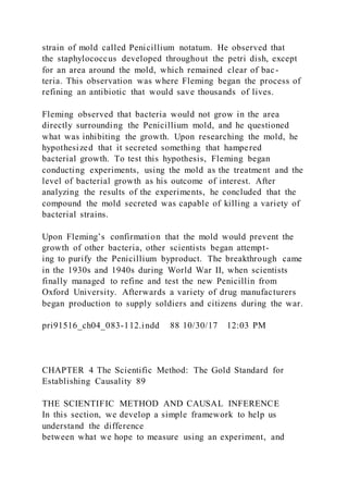 strain of mold called Penicillium notatum. He observed that
the staphylococcus developed throughout the petri dish, except
for an area around the mold, which remained clear of bac-
teria. This observation was where Fleming began the process of
refining an antibiotic that would save thousands of lives.
Fleming observed that bacteria would not grow in the area
directly surrounding the Penicillium mold, and he questioned
what was inhibiting the growth. Upon researching the mold, he
hypothesized that it secreted something that hampered
bacterial growth. To test this hypothesis, Fleming began
conducting experiments, using the mold as the treatment and the
level of bacterial growth as his outcome of interest. After
analyzing the results of the experiments, he concluded that the
compound the mold secreted was capable of killing a variety of
bacterial strains.
Upon Fleming’s confirmation that the mold would prevent the
growth of other bacteria, other scientists began attempt-
ing to purify the Penicillium byproduct. The breakthrough came
in the 1930s and 1940s during World War II, when scientists
finally managed to refine and test the new Penicillin from
Oxford University. Afterwards a variety of drug manufacturers
began production to supply soldiers and citizens during the war.
pri91516_ch04_083-112.indd 88 10/30/17 12:03 PM
CHAPTER 4 The Scientific Method: The Gold Standard for
Establishing Causality 89
THE SCIENTIFIC METHOD AND CAUSAL INFERENCE
In this section, we develop a simple framework to help us
understand the difference
between what we hope to measure using an experiment, and
 