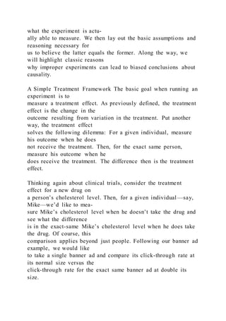 what the experiment is actu-
ally able to measure. We then lay out the basic assumptions and
reasoning necessary for
us to believe the latter equals the former. Along the way, we
will highlight classic reasons
why improper experiments can lead to biased conclusions about
causality.
A Simple Treatment Framework The basic goal when running an
experiment is to
measure a treatment effect. As previously defined, the treatment
effect is the change in the
outcome resulting from variation in the treatment. Put another
way, the treatment effect
solves the following dilemma: For a given individual, measure
his outcome when he does
not receive the treatment. Then, for the exact same person,
measure his outcome when he
does receive the treatment. The difference then is the treatment
effect.
Thinking again about clinical trials, consider the treatment
effect for a new drug on
a person’s cholesterol level. Then, for a given individual —say,
Mike—we’d like to mea-
sure Mike’s cholesterol level when he doesn’t take the drug and
see what the difference
is in the exact-same Mike’s cholesterol level when he does take
the drug. Of course, this
comparison applies beyond just people. Following our banner ad
example, we would like
to take a single banner ad and compare its click-through rate at
its normal size versus the
click-through rate for the exact same banner ad at double its
size.
 