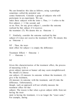 We can formalize this idea as follows, using a paradigm
sometimes called the potential out-
comes framework. Consider a group of subjects who will
participate in an experiment. We can
index these subjects with the letter i. Thus, i = 1 refers to the
first subject, i = 2 the second, and
so on. Now, for any given subject i, consider the outcome
realized by that subject if it receives
the treatment (T). We denote this as Outcome i
T . Similarly, consider the outcome realized by that
subject if it does not receive the treatment (NT). We denote this
as Outcome i
NT . Then, the treat-
ment effect for subject i is simply the difference:
Treatment Effecti = Outcome i
T – Outcome i
NT
Given this characterization of the treatment effect, the process
of measuring it for a
given subject (person or banner ad) may seem straightforward.
We should (1) choose
one subject, (2) measure its outcome without the treatment, (3)
give it the treatment,
(4) measure its outcome with the treatment, and (5) take the
difference. Unfortunately,
though, such an approach will not reliably measure the
treatment effect for that
subject. The reason is that when a given subject shifts from not
having the treat-
ment to having the treatment, it is no longer the “exact same.”
For example, during
 