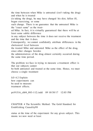 the time between when Mike is untreated (isn’t taking the drug)
and when he is treated
(is taking the drug), he may have changed his diet, fallen ill,
began exercising, or some
such change. There is no guarantee that the untreated Mike is
the “exact same” as the treat-
ed Mike. In fact, it is virtually guaranteed that there will be at
least some subtle difference
in any subject between the time it does not receive the treatment
and the time that it does.
Consequently, we cannot confidently attribute differences in the
cholesterol level between
the treated Mike and untreated Mike as the effect of the drug,
since other changes besides
the administration of the drug almost certainly occurred during
the same time period.
The problem we face in trying to measure a treatment effect is
that our subjects cannot
be both untreated and treated at the same time. Hence, we must
choose a single treatment
LO 4.2 Explain
how experiments can
be used to measure
treatment effects.
pri91516_ch04_083-112.indd 89 10/30/17 12:03 PM
CHAPTER 4 The Scientific Method: The Gold Standard for
Establishing Causality90
status at the time of the experiment for any given subject. This
means we now need at least
 