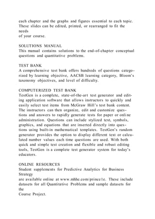 each chapter and the graphs and figures essential to each topic.
These slides can be edited, printed, or rearranged to fit the
needs
of your course.
SOLUTIONS MANUAL
This manual contains solutions to the end-of-chapter conceptual
questions and quantitative problems.
TEST BANK
A comprehensive test bank offers hundreds of questions catego-
rized by learning objective, AACSB learning category, Bloom’s
taxonomy objectives, and level of difficulty.
COMPUTERIZED TEST BANK
TestGen is a complete, state-of-the-art test generator and edit-
ing application software that allows instructors to quickly and
easily select test items from McGraw Hill’s test bank content.
The instructors can then organize, edit and customize ques-
tions and answers to rapidly generate tests for paper or onli ne
administration. Questions can include stylized text, symbols,
graphics, and equations that are inserted directly into ques-
tions using built-in mathematical templates. TestGen’s random
generator provides the option to display different text or calcu-
lated number values each time questions are used. With both
quick and simple test creation and flexible and robust editing
tools, TestGen is a complete test generator system for today’s
educators.
ONLINE RESOURCES
Student supplements for Predictive Analytics for Business
Strategy
are available online at www.mhhe.com/prince1e. These include
datasets for all Quantitative Problems and sample datasets for
the
Course Project.
 