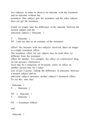 two subjects in order to observe an outcome with the treatment
and an outcome without the
treatment. One subject gets the treatment and the other subject
does not get the treatment.
Could we simply take the difference in the outcome between the
treated subject and the
untreated subject ( Outcome i
T – Outcome j
NT ) and use that as an estimate of the treatment
effect? No, because with two subjects involved, there no longer
is a single treatment effect.
The treatment effect for one subject may be (and often is)
different from the treatment
effect for another. For example, the effect of a cholesterol drug
on one person’s cholesterol
level may be a reduction of 30 points, while its effect on
another person may be a reduc-
tion of just 5 points. Taking the difference in outcomes between
a treated subject and an
untreated subject measures neither subject’s treatment effect.
To see this, note that:
Outcome i
T – Outcome j
NT ≠ Outcome i
T – Outcome i
NT = Treatment Effecti
and
Outcome i
 