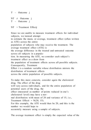 T – Outcome j
NT ≠ Outcome j
T – Outcome j
NT = Treatment Effectj
Since we are unable to measure treatment effects for individual
subjects, we instead attempt
to estimate the mean, or average, treatment effect (often written
as ATE) across the entire
population of subjects who may receive the treatment. The
average treatment effect (ATE) is
the average difference in the treated and untreated outcome
across all subjects in a popula-
tion. In measuring the ATE, we consider each subject’s
treatment effect as a draw from
the population of treatment effects across all possible subjects.
Consequently, Treatment
Effect i is a random variable whose distribution mirrors the
distribution of treatment effects
across the entire population of possible subjects.
To make this more concrete, consider again the cholesterol
drug. The effect of the drug
will vary across individuals, and for the entire population of
potential users of the drug, the
effect (measured as number of points reduced in one’s
cholesterol level) may have a nor-
mal distribution with mean of 20 and variance of 15, i.e.,
Treatment Effecti ∽ N(20, 15).
For this example, the ATE would then be 20, and this is the
number we would hope to
accurately measure using a sample of subjects.
The average treatment effect is simply the expected value of the
 
